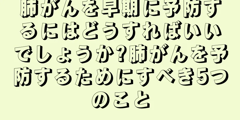 肺がんを早期に予防するにはどうすればいいでしょうか?肺がんを予防するためにすべき5つのこと