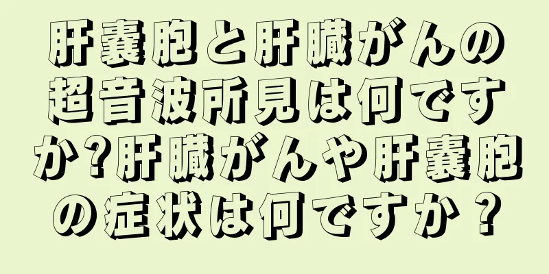 肝嚢胞と肝臓がんの超音波所見は何ですか?肝臓がんや肝嚢胞の症状は何ですか？