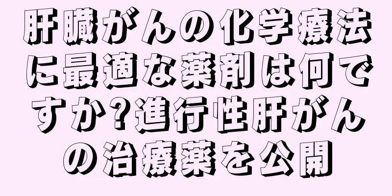 肝臓がんの化学療法に最適な薬剤は何ですか?進行性肝がんの治療薬を公開
