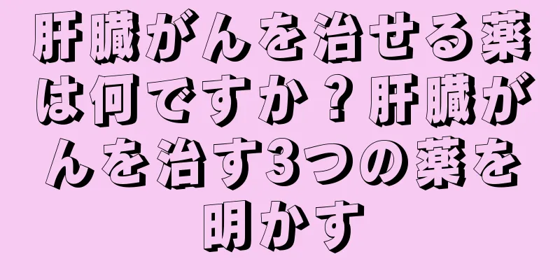肝臓がんを治せる薬は何ですか？肝臓がんを治す3つの薬を明かす