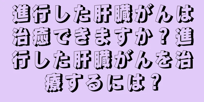 進行した肝臓がんは治癒できますか？進行した肝臓がんを治療するには？