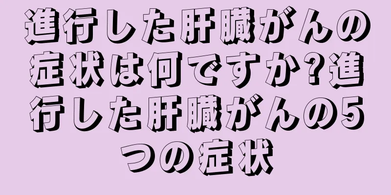 進行した肝臓がんの症状は何ですか?進行した肝臓がんの5つの症状