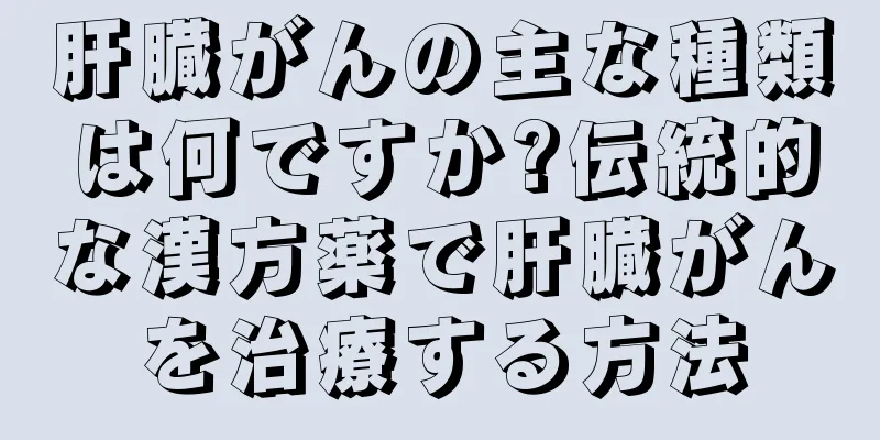 肝臓がんの主な種類は何ですか?伝統的な漢方薬で肝臓がんを治療する方法