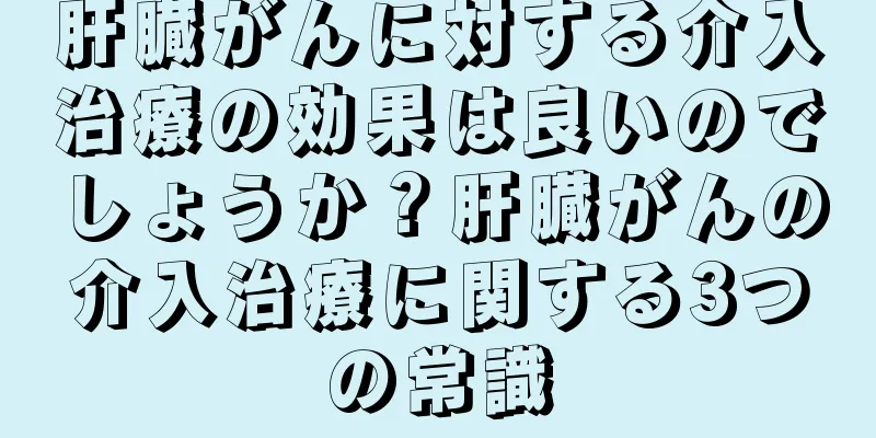 肝臓がんに対する介入治療の効果は良いのでしょうか？肝臓がんの介入治療に関する3つの常識