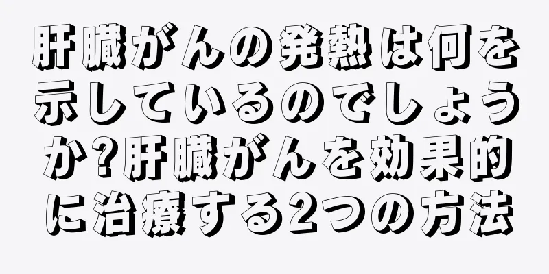 肝臓がんの発熱は何を示しているのでしょうか?肝臓がんを効果的に治療する2つの方法