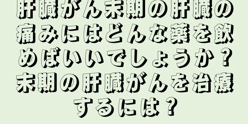 肝臓がん末期の肝臓の痛みにはどんな薬を飲めばいいでしょうか？末期の肝臓がんを治療するには？