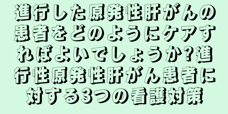 進行した原発性肝がんの患者をどのようにケアすればよいでしょうか?進行性原発性肝がん患者に対する3つの看護対策