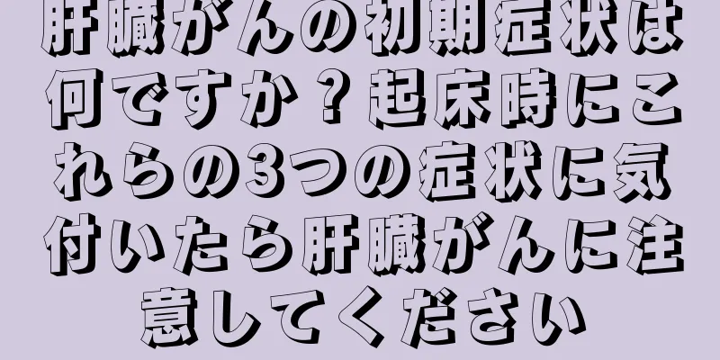 肝臓がんの初期症状は何ですか？起床時にこれらの3つの症状に気付いたら肝臓がんに注意してください