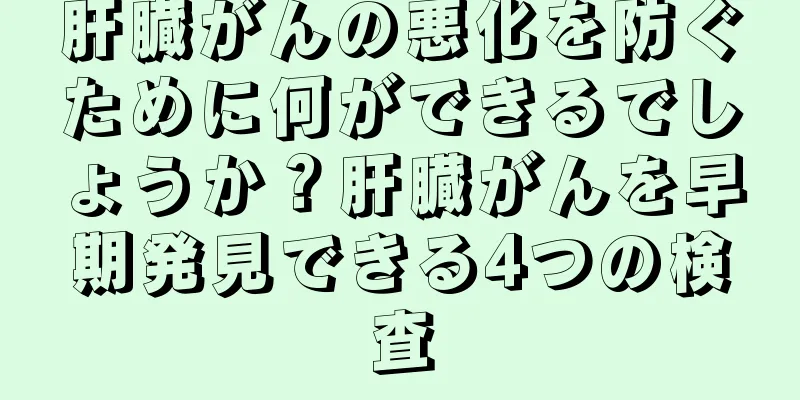 肝臓がんの悪化を防ぐために何ができるでしょうか？肝臓がんを早期発見できる4つの検査