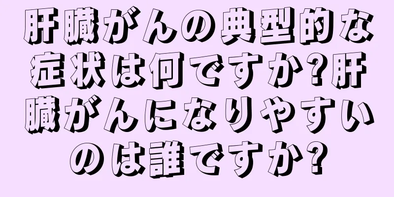 肝臓がんの典型的な症状は何ですか?肝臓がんになりやすいのは誰ですか?