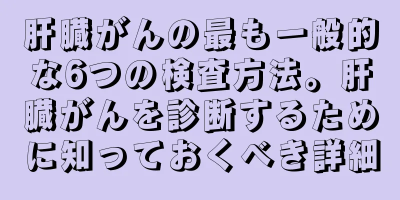 肝臓がんの最も一般的な6つの検査方法。肝臓がんを診断するために知っておくべき詳細