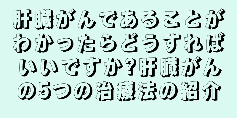 肝臓がんであることがわかったらどうすればいいですか?肝臓がんの5つの治療法の紹介