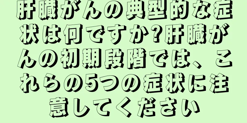 肝臓がんの典型的な症状は何ですか?肝臓がんの初期段階では、これらの5つの症状に注意してください