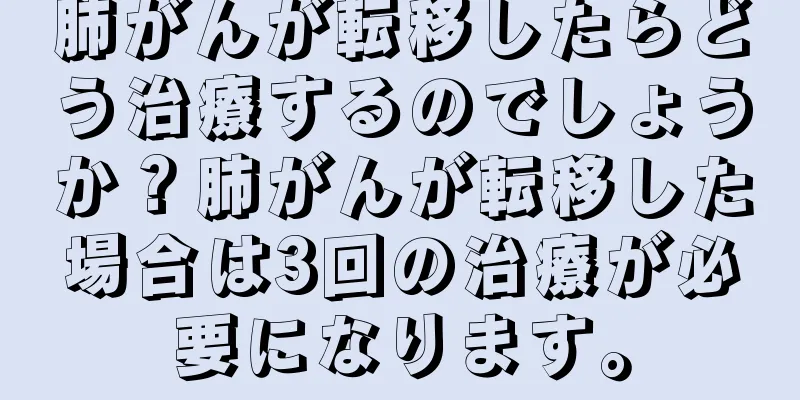 肺がんが転移したらどう治療するのでしょうか？肺がんが転移した場合は3回の治療が必要になります。