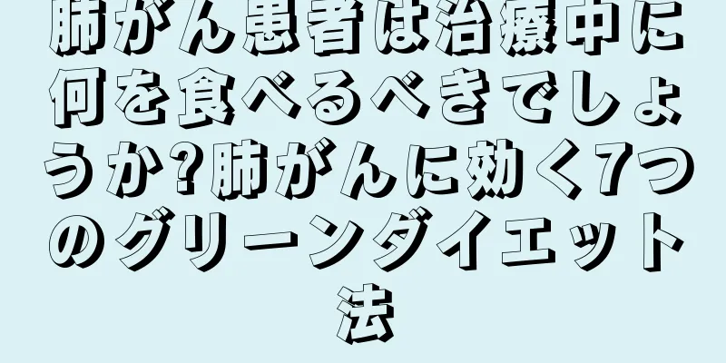 肺がん患者は治療中に何を食べるべきでしょうか?肺がんに効く7つのグリーンダイエット法