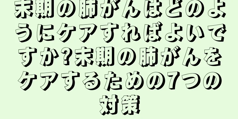 末期の肺がんはどのようにケアすればよいですか?末期の肺がんをケアするための7つの対策