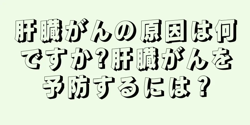 肝臓がんの原因は何ですか?肝臓がんを予防するには？