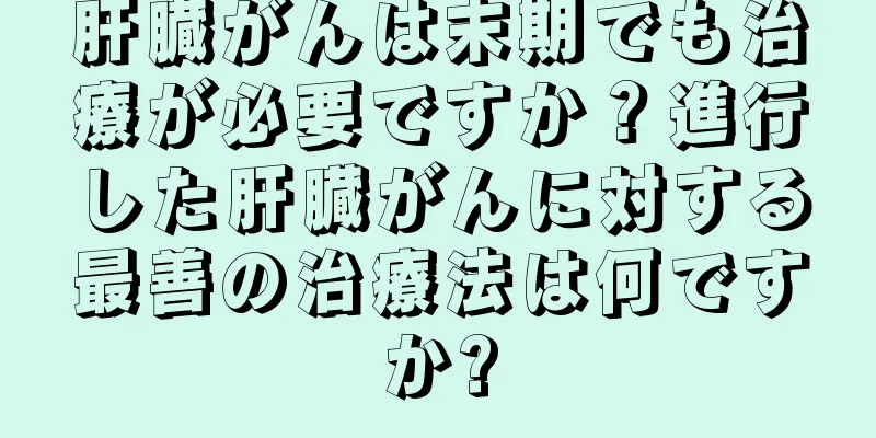 肝臓がんは末期でも治療が必要ですか？進行した肝臓がんに対する最善の治療法は何ですか?