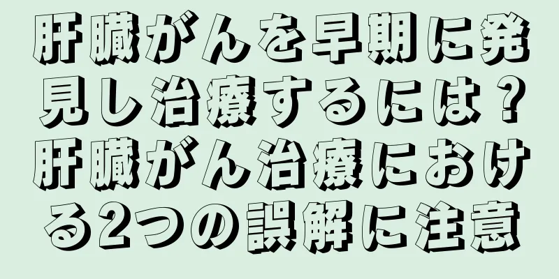 肝臓がんを早期に発見し治療するには？肝臓がん治療における2つの誤解に注意