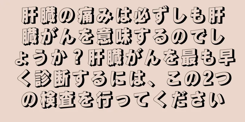 肝臓の痛みは必ずしも肝臓がんを意味するのでしょうか？肝臓がんを最も早く診断するには、この2つの検査を行ってください