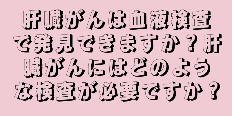 肝臓がんは血液検査で発見できますか？肝臓がんにはどのような検査が必要ですか？