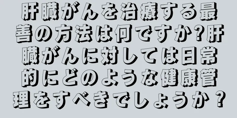 肝臓がんを治療する最善の方法は何ですか?肝臓がんに対しては日常的にどのような健康管理をすべきでしょうか？