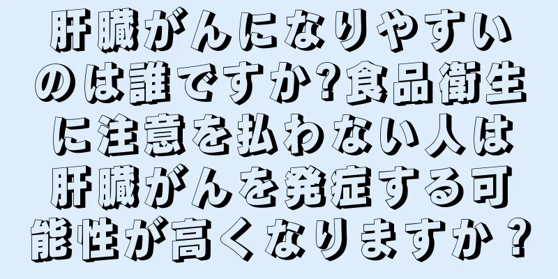肝臓がんになりやすいのは誰ですか?食品衛生に注意を払わない人は肝臓がんを発症する可能性が高くなりますか？