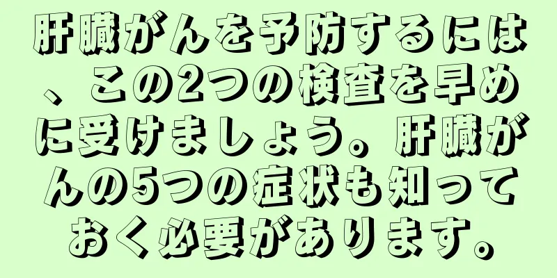 肝臓がんを予防するには、この2つの検査を早めに受けましょう。肝臓がんの5つの症状も知っておく必要があります。