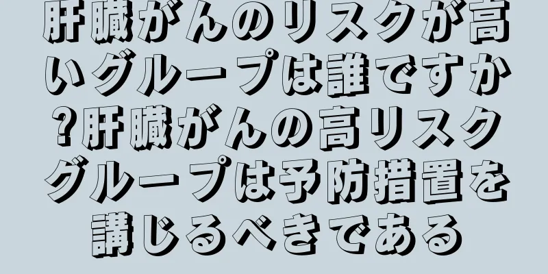 肝臓がんのリスクが高いグループは誰ですか?肝臓がんの高リスクグループは予防措置を講じるべきである