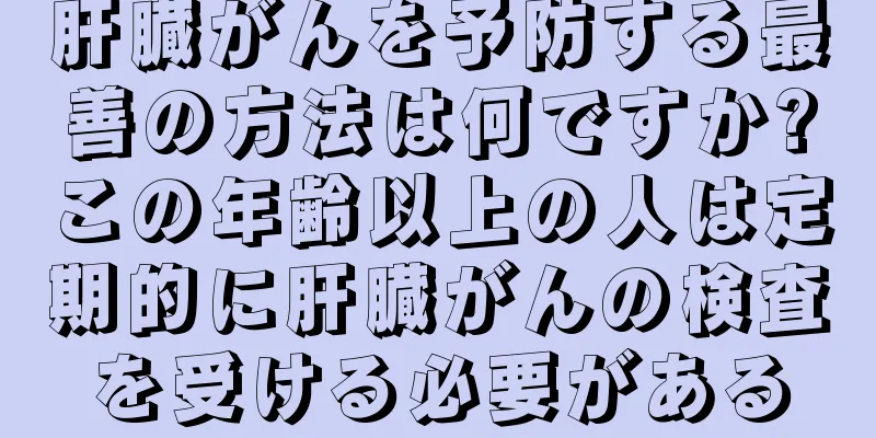 肝臓がんを予防する最善の方法は何ですか?この年齢以上の人は定期的に肝臓がんの検査を受ける必要がある