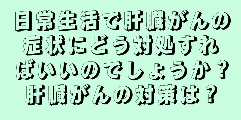 日常生活で肝臓がんの症状にどう対処すればいいのでしょうか？肝臓がんの対策は？