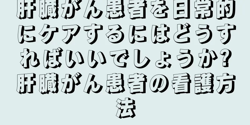 肝臓がん患者を日常的にケアするにはどうすればいいでしょうか?肝臓がん患者の看護方法