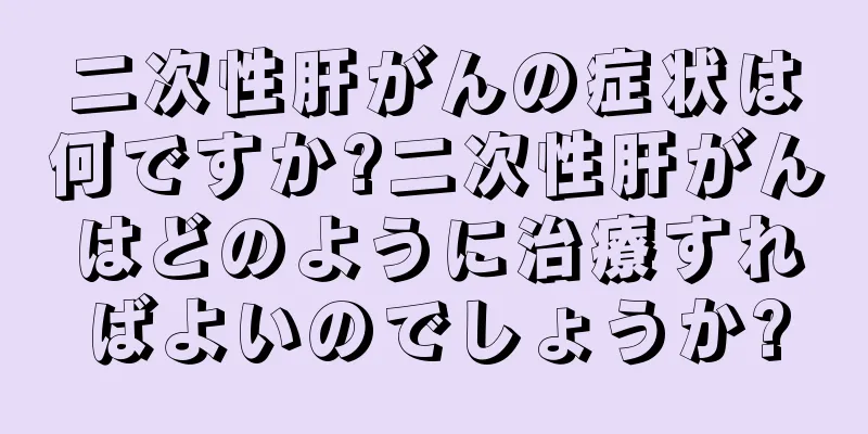 二次性肝がんの症状は何ですか?二次性肝がんはどのように治療すればよいのでしょうか?