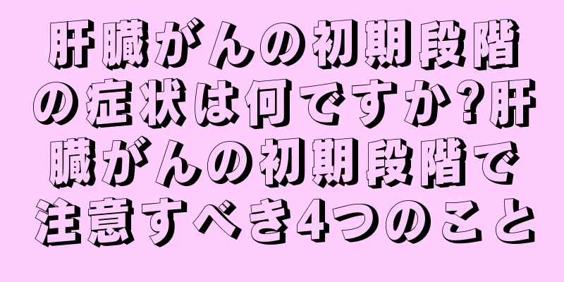 肝臓がんの初期段階の症状は何ですか?肝臓がんの初期段階で注意すべき4つのこと