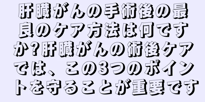 肝臓がんの手術後の最良のケア方法は何ですか?肝臓がんの術後ケアでは、この3つのポイントを守ることが重要です