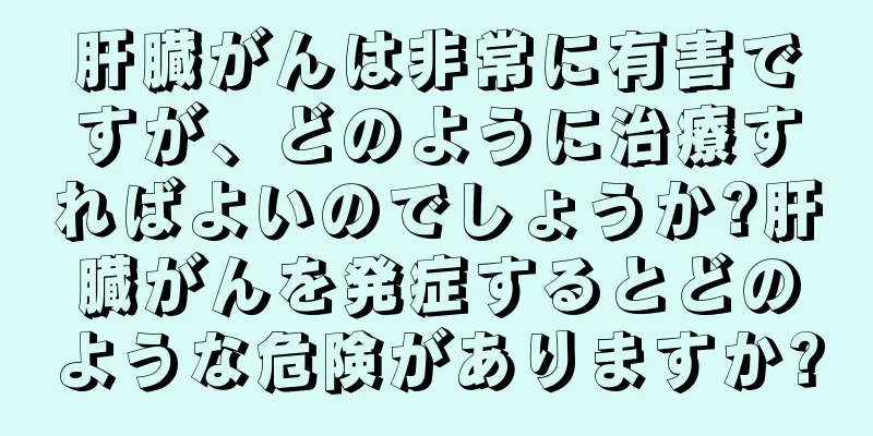 肝臓がんは非常に有害ですが、どのように治療すればよいのでしょうか?肝臓がんを発症するとどのような危険がありますか?
