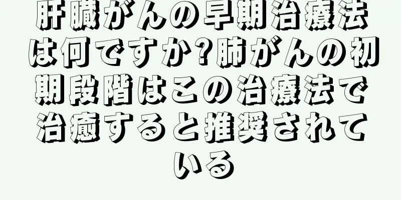肝臓がんの早期治療法は何ですか?肺がんの初期段階はこの治療法で治癒すると推奨されている