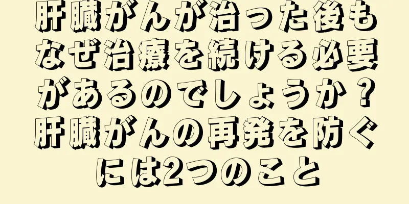 肝臓がんが治った後もなぜ治療を続ける必要があるのでしょうか？肝臓がんの再発を防ぐには2つのこと
