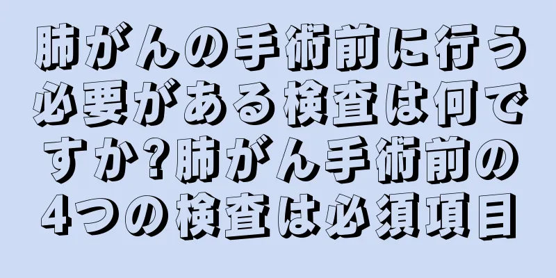 肺がんの手術前に行う必要がある検査は何ですか?肺がん手術前の4つの検査は必須項目