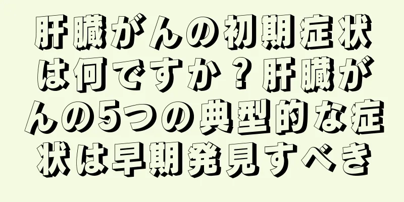 肝臓がんの初期症状は何ですか？肝臓がんの5つの典型的な症状は早期発見すべき