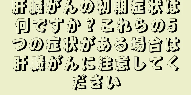 肝臓がんの初期症状は何ですか？これらの5つの症状がある場合は肝臓がんに注意してください