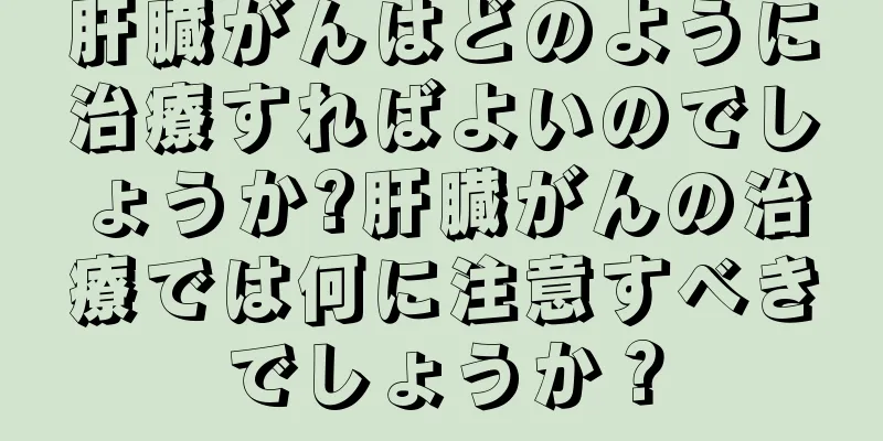 肝臓がんはどのように治療すればよいのでしょうか?肝臓がんの治療では何に注意すべきでしょうか？