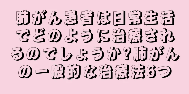 肺がん患者は日常生活でどのように治療されるのでしょうか?肺がんの一般的な治療法6つ