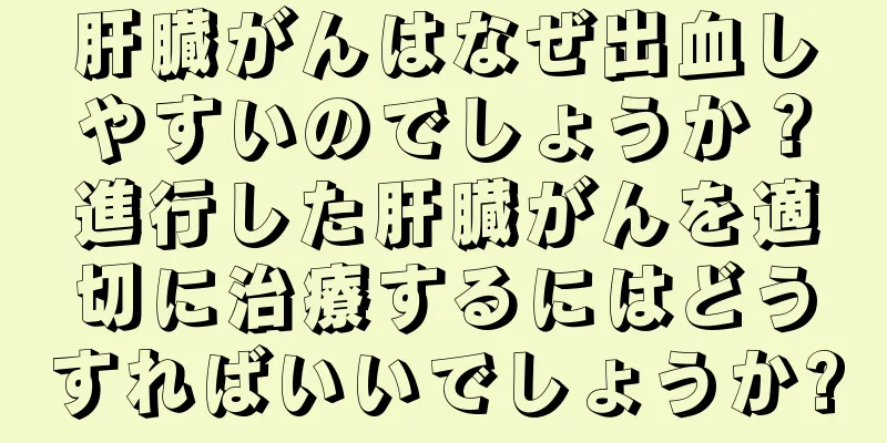 肝臓がんはなぜ出血しやすいのでしょうか？進行した肝臓がんを適切に治療するにはどうすればいいでしょうか?