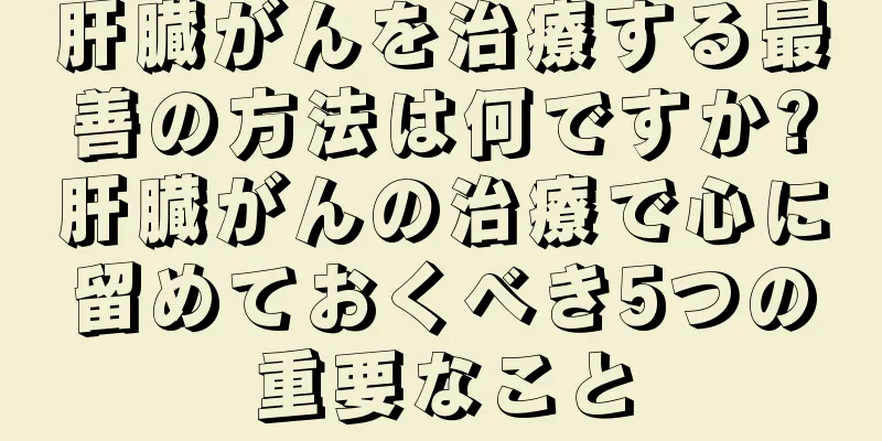 肝臓がんを治療する最善の方法は何ですか?肝臓がんの治療で心に留めておくべき5つの重要なこと