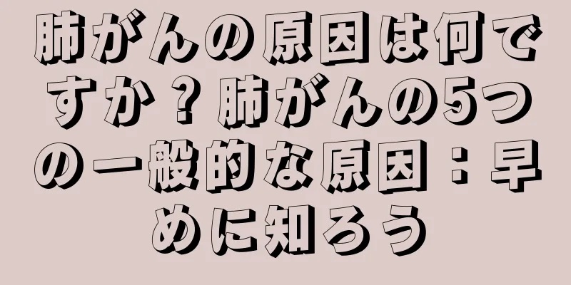 肺がんの原因は何ですか？肺がんの5つの一般的な原因：早めに知ろう
