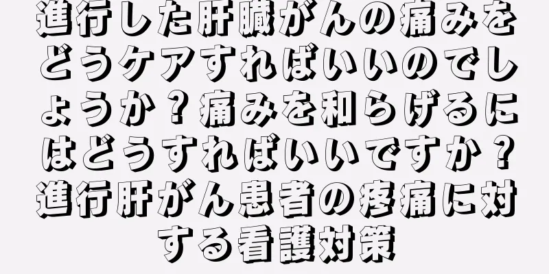 進行した肝臓がんの痛みをどうケアすればいいのでしょうか？痛みを和らげるにはどうすればいいですか？進行肝がん患者の疼痛に対する看護対策