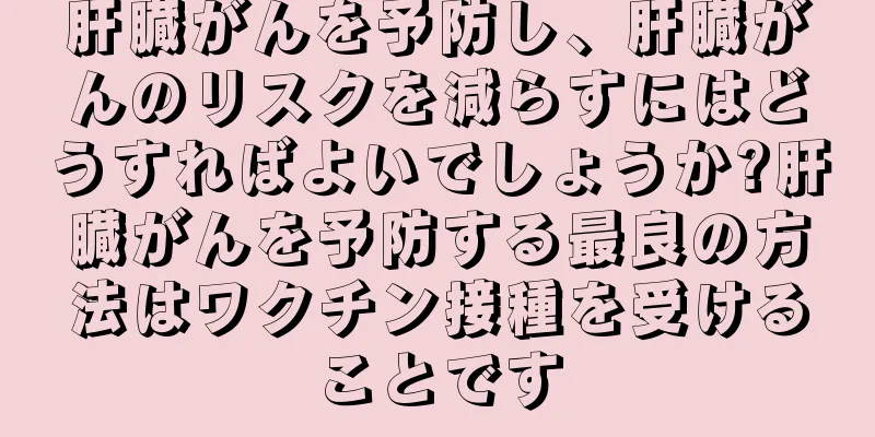 肝臓がんを予防し、肝臓がんのリスクを減らすにはどうすればよいでしょうか?肝臓がんを予防する最良の方法はワクチン接種を受けることです