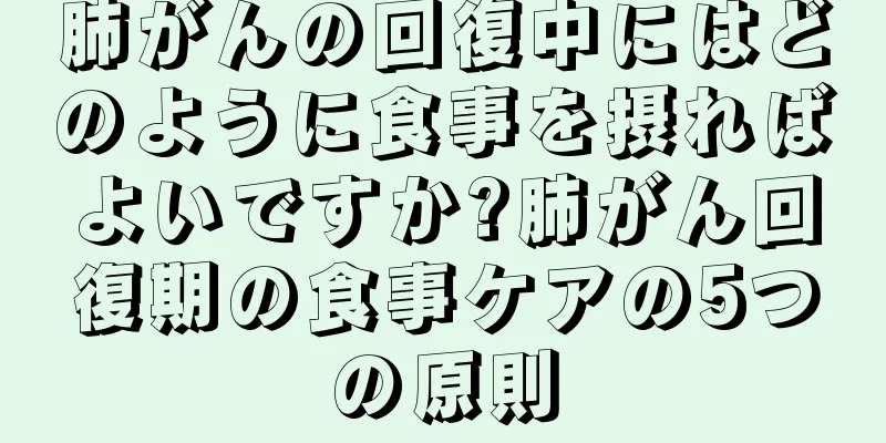 肺がんの回復中にはどのように食事を摂ればよいですか?肺がん回復期の食事ケアの5つの原則