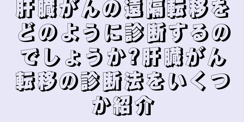 肝臓がんの遠隔転移をどのように診断するのでしょうか?肝臓がん転移の診断法をいくつか紹介